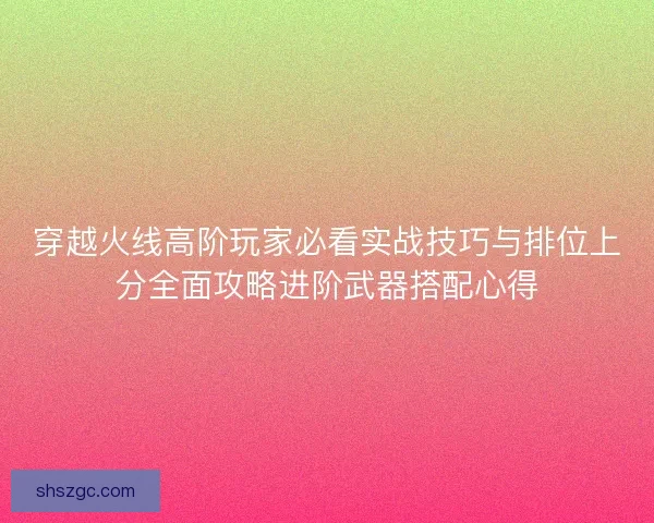穿越火线高阶玩家必看实战技巧与排位上分全面攻略进阶武器搭配心得