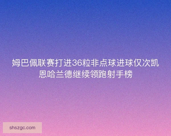 姆巴佩联赛打进36粒非点球进球仅次凯恩哈兰德继续领跑射手榜