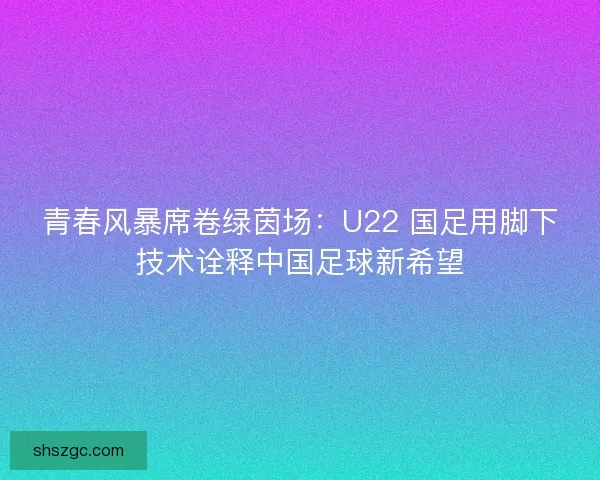 青春风暴席卷绿茵场：U22 国足用脚下技术诠释中国足球新希望