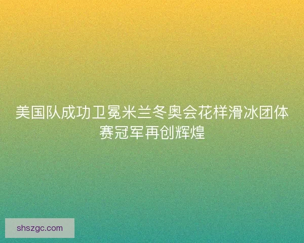 美国队成功卫冕米兰冬奥会花样滑冰团体赛冠军再创辉煌