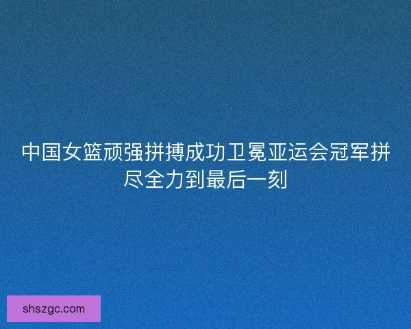 中国女篮顽强拼搏成功卫冕亚运会冠军拼尽全力到最后一刻