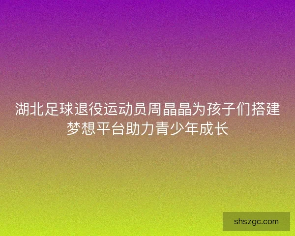 湖北足球退役运动员周晶晶为孩子们搭建梦想平台助力青少年成长