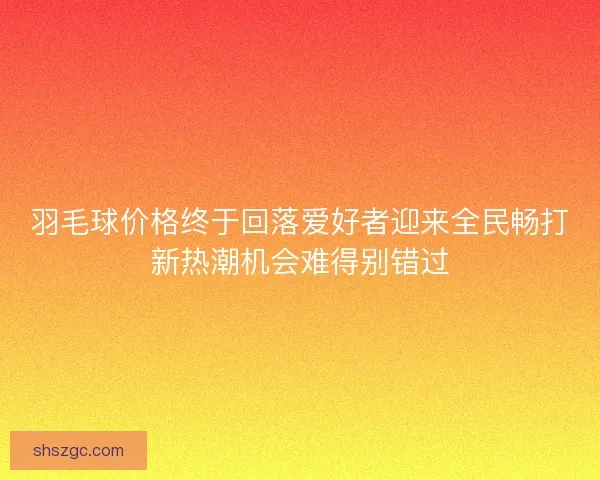 羽毛球价格终于回落爱好者迎来全民畅打新热潮机会难得别错过