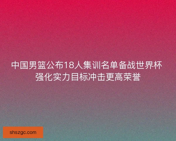 中国男篮公布18人集训名单备战世界杯 强化实力目标冲击更高荣誉