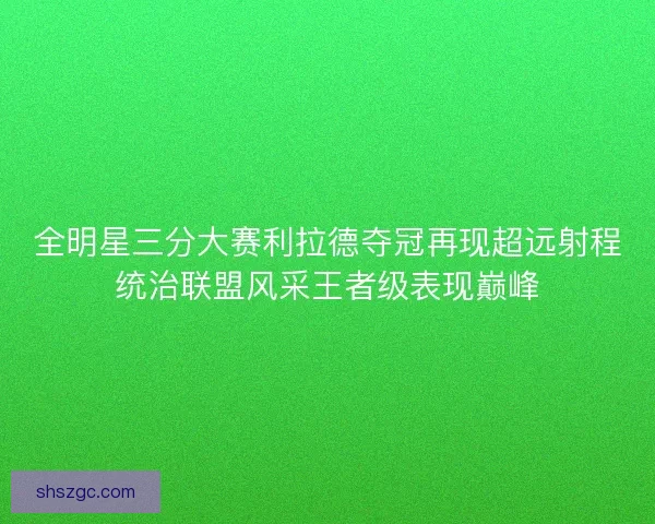 全明星三分大赛利拉德夺冠再现超远射程统治联盟风采王者级表现巅峰