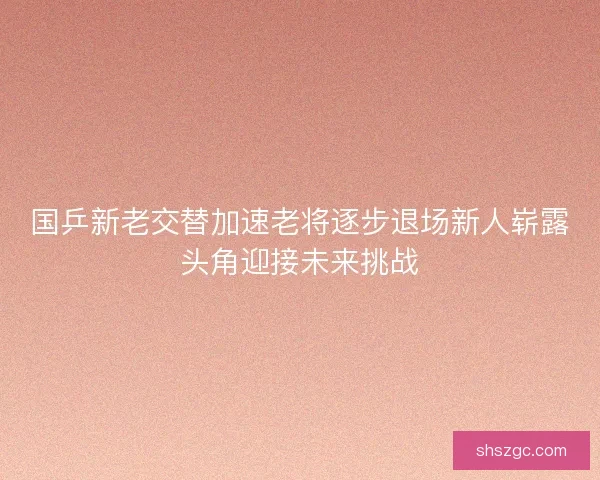 国乒新老交替加速老将逐步退场新人崭露头角迎接未来挑战