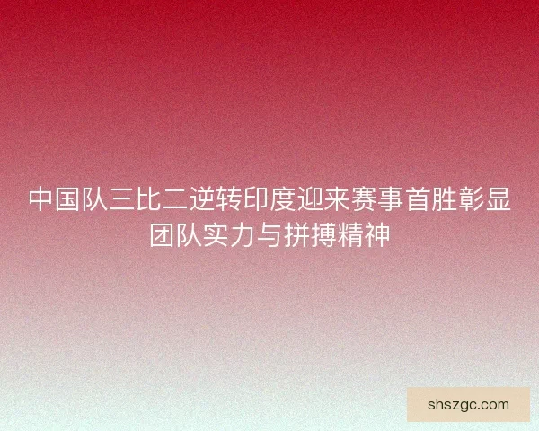 中国队三比二逆转印度迎来赛事首胜彰显团队实力与拼搏精神